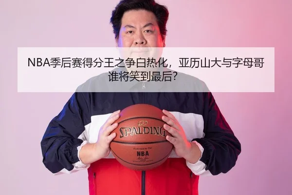 NBA季后赛得分王之争白热化，亚历山大与字母哥谁将笑到最后？ - hth