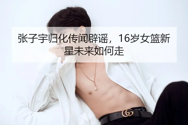 张子宇归化传闻辟谣，16岁女篮新星未来如何走 - hth